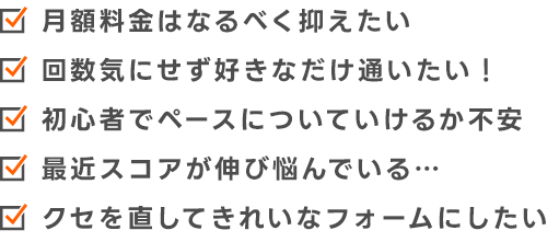 月額料金はなるべく抑えたい　回数気にせず好きなだけ通いたい！　初心者でペースについて行けるか不安　最近スコアが伸び悩んでいる…　久瀬を直してきれいなフォームにしたい